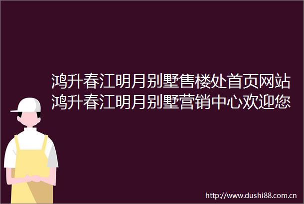 鸿升春江明月别墅售楼处首页网站鸿升春江明月别墅营销中心欢迎您周边配套楼盘详情最新价格备案价售楼处