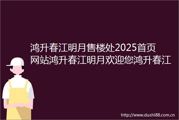 鸿升春江明月售楼处2025首页网站鸿升春江明月欢迎您鸿升春江明月最新楼盘详情售楼中心在售户型备案价营销中心400电话
