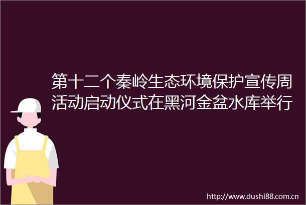 第十二个秦岭生态环境保护宣传周活动启动仪式在黑河金盆水库举行