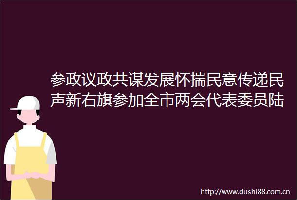 参政议政共谋发展怀揣民意传递民声新右旗参加全市两会代表委员陆续向大会报到