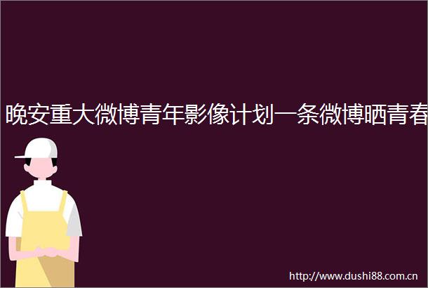 晚安重大微博青年影像计划一条微博晒青春