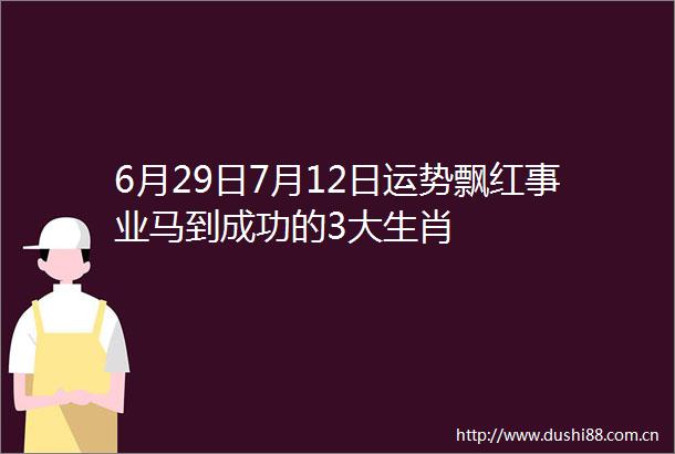6月29日7月12日运势飘红事业马到成功的3大生肖
