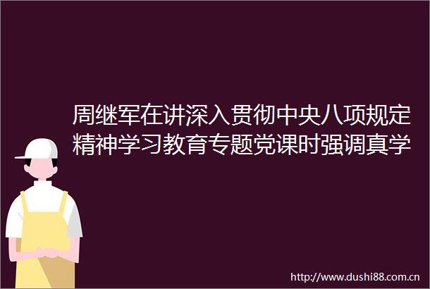 周继军在讲深入贯彻中央八项规定精神学习教育专题党课时强调真学实学严律己实干快干促发展以优良作风推动各项决策部署落地见效