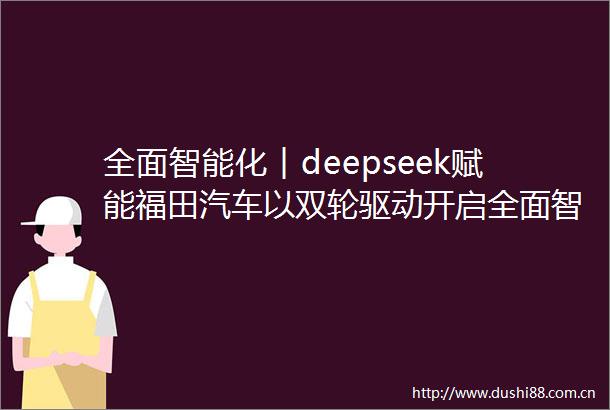 全面智能化︱deepseek赋能福田汽车以双轮驱动开启全面智能化新篇
