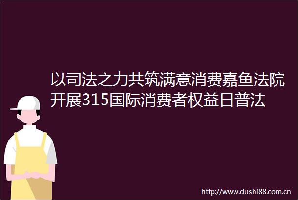 以司法之力共筑满意消费嘉鱼开展315国际消费者权益日普法系列活动