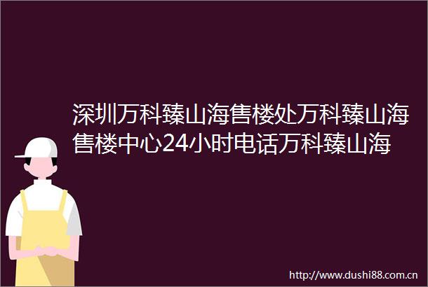 深圳万科臻山海售楼处万科臻山海售楼中心24小时电话万科臻山海详情