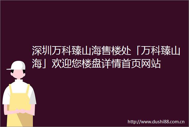 深圳万科臻山海售楼处「万科臻山海」欢迎您楼盘详情首页网站