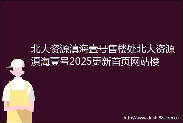 北大资源滇海壹号售楼处北大资源滇海壹号2025更新首页网站楼盘详情户型价格配套容积率