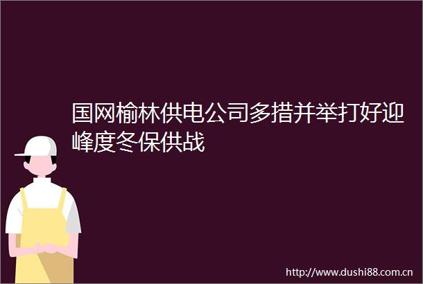 国网榆林供电公司多措并举打好迎峰度冬保供战