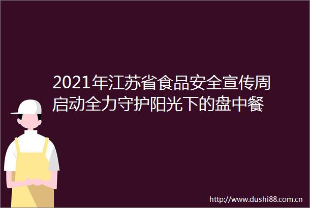 2021年江苏省食品安全宣传周启动全力守护阳光下的盘中餐