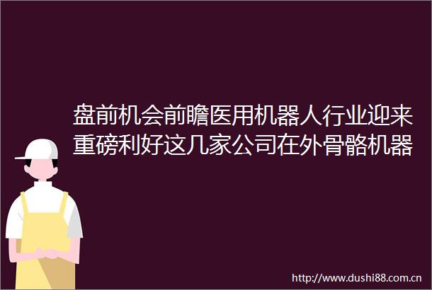 盘前机会前瞻医用机器人行业迎来重磅利好这几家公司在外骨骼机器人领域布局较早有望率先受益（附概念股）
