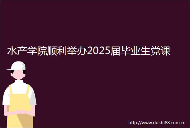 水产学院顺利举办2025届毕业生党课