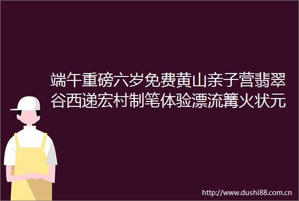 端午重磅六岁免费黄山亲子营翡翠谷西递宏村制笔体验漂流篝火状元之路三年实测人少景美高铁首选小众路线