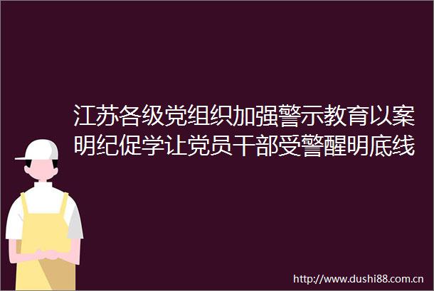 江苏各级党组织加强警示教育以案明纪促学让党员受警醒明底线知敬畏