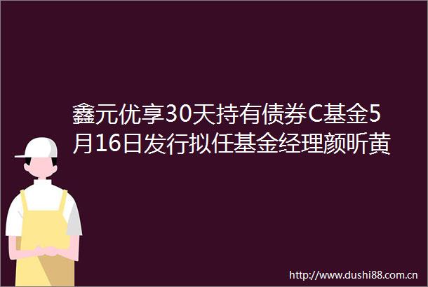 鑫元优享30天持有债券C基金5月16日发行拟任基金经理颜昕黄轩