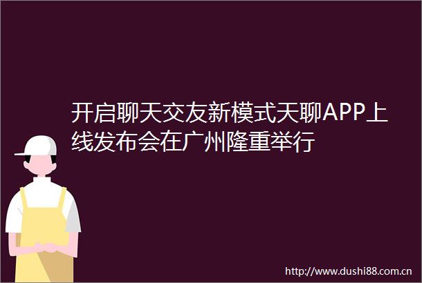 开启聊天交友新模式天聊APP上线发布会在广州隆重举行