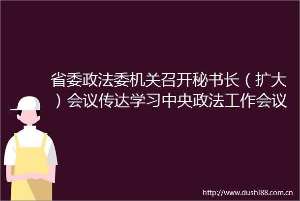 省委政法委机关召开秘书长（扩大）会议传达学习中央政法工作会议和省委八届六次全会精神