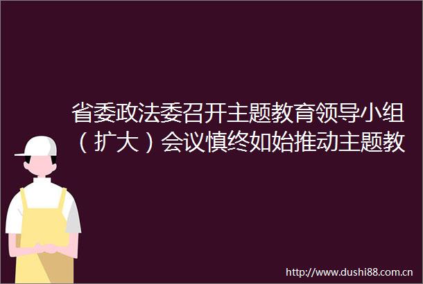 省委政法委召开主题教育小组（扩大）会议慎终如始推动主题教育走深走实