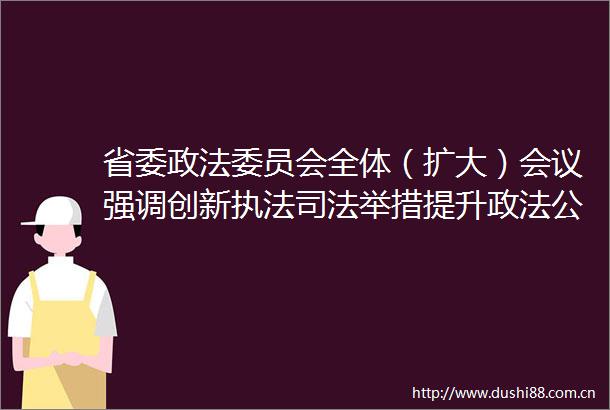 省委政法委员会全体（扩大）会议强调创新司法举措提升政法公共服务水平