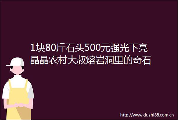 1块80斤石头500元强光下亮晶晶农村大叔熔岩洞里的奇石