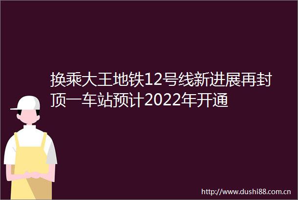 换乘大王地铁12号线新进展再封顶一车站预计2022年开通