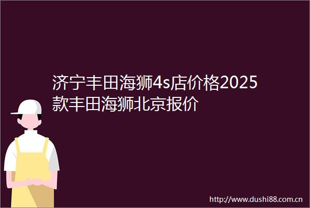济宁丰田海狮4s店价格2025款丰田海狮北京报价