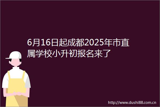 6月16日起成都2025年市直属学校小升初报名来了