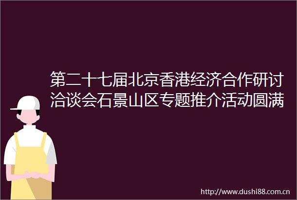 第二十七届北京香港经济合作研讨洽谈会石景山区专题推介活动圆满举行