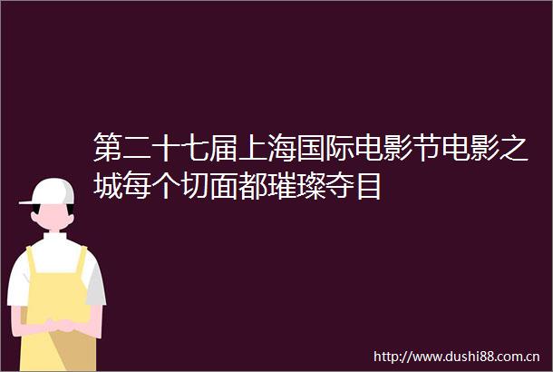 第二十七届上海国际电影节电影之城每个切面都璀璨夺目