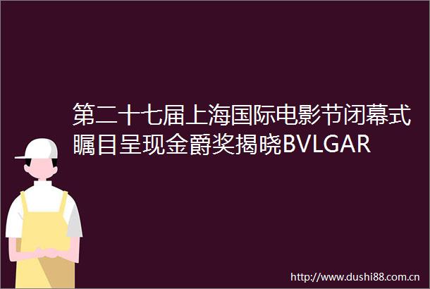 第二十七届上海国际电影节闭幕式瞩目呈现金爵奖揭晓BVLGARI宝格丽携手群星见证荣耀时刻