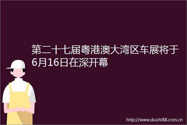 第二十七届粤港澳大湾区车展将于6月16日在深开幕