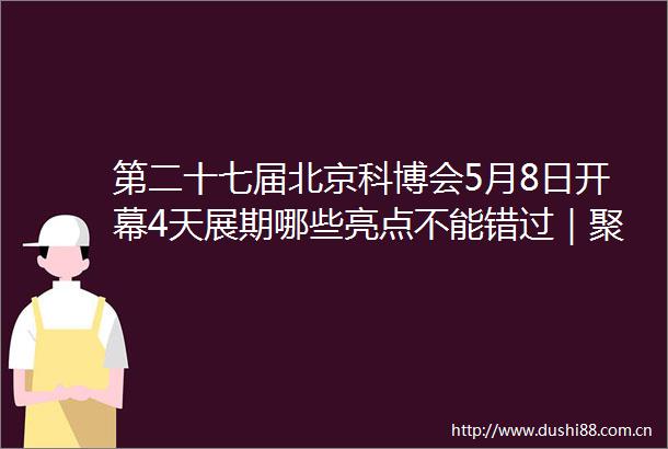第二十七届北京科博会5月8日开幕4天展期哪些亮点不能错过｜聚焦北京科博会