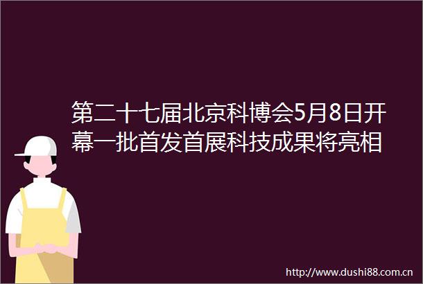 第二十七届北京科博会5月8日开幕一批首发首展科技成果将亮相