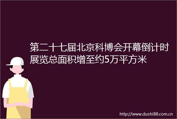 第二十七届北京科博会开幕倒计时展览总面积增至约5万平方米