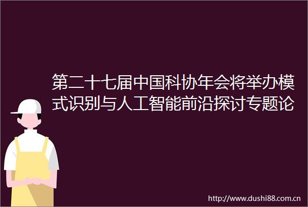 第二十七届科协年会将举办模式识别与人工智能前沿探讨专题论坛