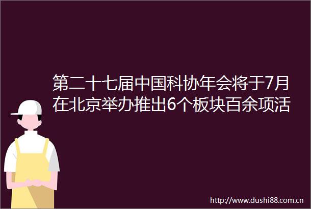 第二十七届科协年会将于7月在北京举办推出6个板块百余项活动