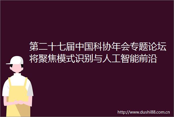 第二十七届科协年会专题论坛将聚焦模式识别与人工智能前沿