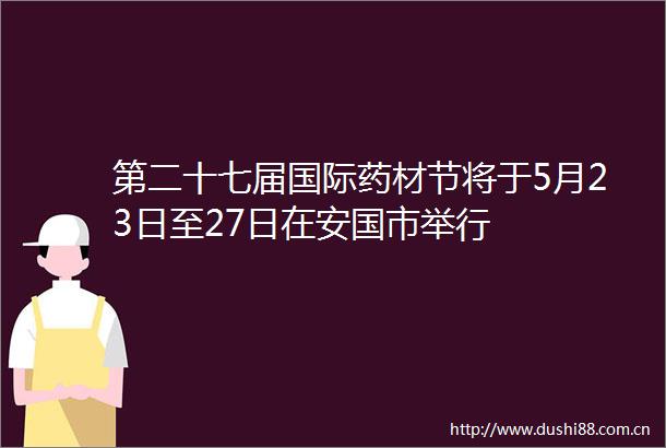 第二十七届国际药材节将于5月23日至27日在安国市举行