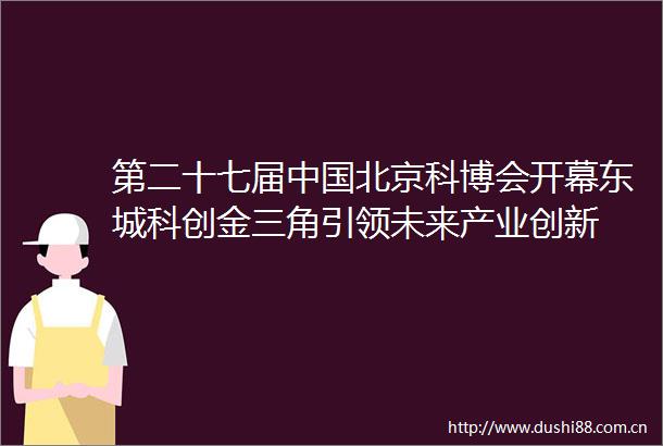 第二十七届北京科博会开幕东城科创金三角引领未来产业创新