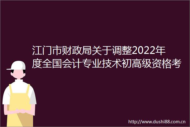 江门市财关于调整2022年度全国会计专业技术初高级资格考试考务日程安排及有关事项的通知