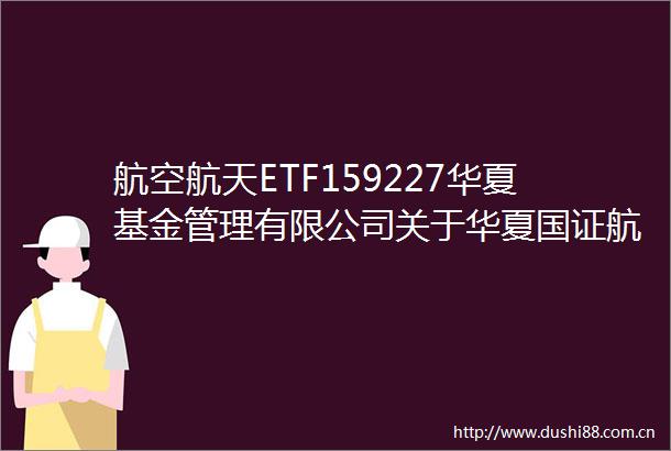 航空航天ETF159227华夏基金管理有限公司关于华夏国证航天航空行业交易型开放式指数证券投资基金新增华泰证券为发售代理机构