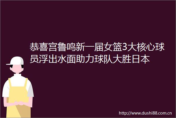 恭喜宫鲁鸣新一届女篮3大核心球员浮出水面助力球队大胜