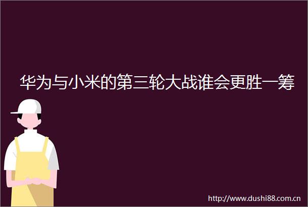 华为与小米的第三轮大战谁会更胜一筹