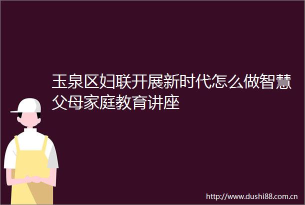玉泉区妇联开展新时代怎么做智慧父母家庭教育讲座