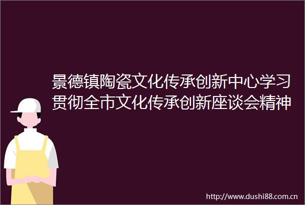 景德镇陶瓷文化传承创新中心学习贯彻全市文化传承创新座谈会精神