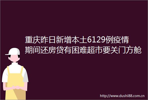 重庆昨日新增本土6129例疫情期间还房贷有困难超市要关门方舱医院要收费官方回应