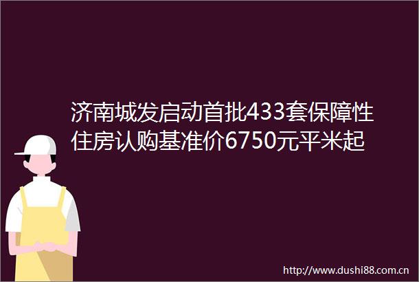 济南城发启动首批433套保障性住房认购基准价6750元平米起
