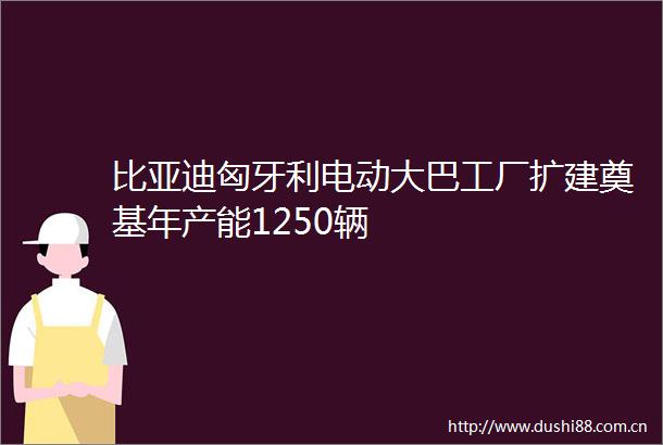 比亚迪匈牙利电动大巴工厂扩建奠基年产能1250辆