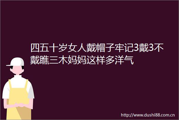 四五十岁女人戴帽子牢记3戴3不戴瞧三木妈妈这样多洋气