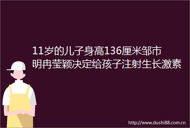 11岁的儿子身高136厘米邹市明冉莹颖决定给孩子注射生长激素家长热议